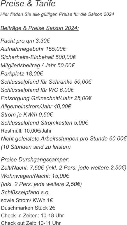 Preise & Tarife Hier finden Sie alle gültigen Preise für die Saison 2024   Beiträge & Preise Saison 2024:  Pacht pro qm 3,30€ Aufnahmegebühr 155,00€ Sicherheits-Einbehalt 500,00€ Mitgliedsbeitrag / Jahr 50,00€ Parkplatz 18,00€ Schlüsselpfand für Schranke 50,00€ Schlüsselpfand für WC 6,00€ Entsorgung Grünschnitt/Jahr 25,00€ Allgemeinstrom/Jahr 40,00€ Strom je KW/h 0,50€ Schlüsselpfand Stromkasten 5,00€ Restmüll: 10,00€/Jahr Nicht geleistete Arbeitsstunden pro Stunde 60,00€ (10 Stunden sind zu leisten)  Preise Durchgangscamper: Zelt/Nacht: 7,50€ (inkl. 2 Pers. jede weitere 2,50€) Wohnwagen/Nacht: 15,00€ (inkl. 2 Pers. jede weitere 2,50€) Schlüsselpfand s.o. sowie Strom/ KW/h 1€ Duschmarken Stück 2€ Check-in Zeiten: 10-18 Uhr Check out Zeit: 10-11 Uhr