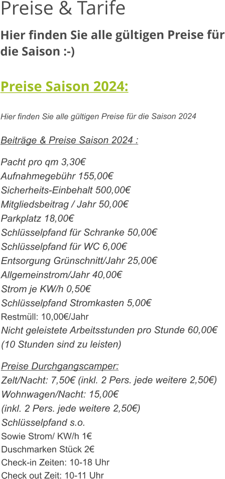 Preise & Tarife Hier finden Sie alle gültigen Preise für die Saison :-)  Preise Saison 2024:  Hier finden Sie alle gültigen Preise für die Saison 2024  Beiträge & Preise Saison 2024 :  Pacht pro qm 3,30€ Aufnahmegebühr 155,00€ Sicherheits-Einbehalt 500,00€ Mitgliedsbeitrag / Jahr 50,00€ Parkplatz 18,00€ Schlüsselpfand für Schranke 50,00€ Schlüsselpfand für WC 6,00€ Entsorgung Grünschnitt/Jahr 25,00€ Allgemeinstrom/Jahr 40,00€ Strom je KW/h 0,50€ Schlüsselpfand Stromkasten 5,00€ Restmüll: 10,00€/Jahr Nicht geleistete Arbeitsstunden pro Stunde 60,00€ (10 Stunden sind zu leisten)  Preise Durchgangscamper: Zelt/Nacht: 7,50€ (inkl. 2 Pers. jede weitere 2,50€) Wohnwagen/Nacht: 15,00€ (inkl. 2 Pers. jede weitere 2,50€) Schlüsselpfand s.o. Sowie Strom/ KW/h 1€ Duschmarken Stück 2€ Check-in Zeiten: 10-18 Uhr Check out Zeit: 10-11 Uhr