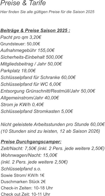 Preise & Tarife Hier finden Sie alle gültigen Preise für die Saison 2025    Beiträge & Preise Saison 2025 : Pacht pro qm 3,20€ Grundsteuer: 50,00€ Aufnahmegebühr 155,00€ Sicherheits-Einbehalt 500,00€ Mitgliedsbeitrag / Jahr 50,00€ Parkplatz 18,00€ Schlüsselpfand für Schranke 60,00€ Schlüsselpfand für WC 6,00€ Entsorgung Grünschnitt/Restmüll/Jahr 50,00€ Allgemeinstrom/Jahr 40,00€ Strom je KW/h 0,40€ Schlüsselpfand Stromkasten 5,00€  Nicht geleistete Arbeitsstunden pro Stunde 60,00€ (10 Stunden sind zu leisten, 12 ab Saison 2026)  Preise Durchgangscamper: Zelt/Nacht: 7,50€ (inkl. 2 Pers. jede weitere 2,50€) Wohnwagen/Nacht: 15,00€ (inkl. 2 Pers. jede weitere 2,50€) Schlüsselpfand s.o. Sowie Strom/ KW/h 1€ Duschmarken Stück 2€ Check-in Zeiten: 10-18 Uhr Check out Zeit: 10-11 Uhr