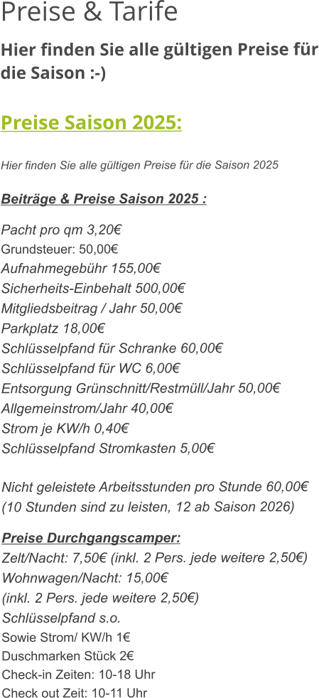 Preise & Tarife Hier finden Sie alle gültigen Preise für die Saison :-)  Preise Saison 2025:  Hier finden Sie alle gültigen Preise für die Saison 2025  Beiträge & Preise Saison 2025 :  Pacht pro qm 3,20€ Grundsteuer: 50,00€ Aufnahmegebühr 155,00€ Sicherheits-Einbehalt 500,00€ Mitgliedsbeitrag / Jahr 50,00€ Parkplatz 18,00€ Schlüsselpfand für Schranke 60,00€ Schlüsselpfand für WC 6,00€ Entsorgung Grünschnitt/Restmüll/Jahr 50,00€ Allgemeinstrom/Jahr 40,00€ Strom je KW/h 0,40€ Schlüsselpfand Stromkasten 5,00€  Nicht geleistete Arbeitsstunden pro Stunde 60,00€ (10 Stunden sind zu leisten, 12 ab Saison 2026)  Preise Durchgangscamper: Zelt/Nacht: 7,50€ (inkl. 2 Pers. jede weitere 2,50€) Wohnwagen/Nacht: 15,00€ (inkl. 2 Pers. jede weitere 2,50€) Schlüsselpfand s.o. Sowie Strom/ KW/h 1€ Duschmarken Stück 2€ Check-in Zeiten: 10-18 Uhr Check out Zeit: 10-11 Uhr