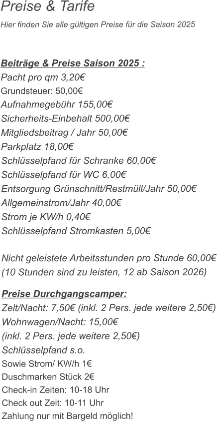 Preise & Tarife Hier finden Sie alle gültigen Preise für die Saison 2025    Beiträge & Preise Saison 2025 : Pacht pro qm 3,20€ Grundsteuer: 50,00€ Aufnahmegebühr 155,00€ Sicherheits-Einbehalt 500,00€ Mitgliedsbeitrag / Jahr 50,00€ Parkplatz 18,00€ Schlüsselpfand für Schranke 60,00€ Schlüsselpfand für WC 6,00€ Entsorgung Grünschnitt/Restmüll/Jahr 50,00€ Allgemeinstrom/Jahr 40,00€ Strom je KW/h 0,40€ Schlüsselpfand Stromkasten 5,00€  Nicht geleistete Arbeitsstunden pro Stunde 60,00€ (10 Stunden sind zu leisten, 12 ab Saison 2026)  Preise Durchgangscamper: Zelt/Nacht: 7,50€ (inkl. 2 Pers. jede weitere 2,50€) Wohnwagen/Nacht: 15,00€ (inkl. 2 Pers. jede weitere 2,50€) Schlüsselpfand s.o. Sowie Strom/ KW/h 1€ Duschmarken Stück 2€ Check-in Zeiten: 10-18 Uhr Check out Zeit: 10-11 Uhr Zahlung nur mit Bargeld möglich!