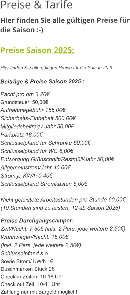 Preise & Tarife Hier finden Sie alle gültigen Preise für die Saison :-)  Preise Saison 2025:  Hier finden Sie alle gültigen Preise für die Saison 2025  Beiträge & Preise Saison 2025 :  Pacht pro qm 3,20€ Grundsteuer: 50,00€ Aufnahmegebühr 155,00€ Sicherheits-Einbehalt 500,00€ Mitgliedsbeitrag / Jahr 50,00€ Parkplatz 18,00€ Schlüsselpfand für Schranke 60,00€ Schlüsselpfand für WC 6,00€ Entsorgung Grünschnitt/Restmüll/Jahr 50,00€ Allgemeinstrom/Jahr 40,00€ Strom je KW/h 0,40€ Schlüsselpfand Stromkasten 5,00€  Nicht geleistete Arbeitsstunden pro Stunde 60,00€ (10 Stunden sind zu leisten, 12 ab Saison 2026)  Preise Durchgangscamper: Zelt/Nacht: 7,50€ (inkl. 2 Pers. jede weitere 2,50€) Wohnwagen/Nacht: 15,00€ (inkl. 2 Pers. jede weitere 2,50€) Schlüsselpfand s.o. Sowie Strom/ KW/h 1€ Duschmarken Stück 2€ Check-in Zeiten: 10-18 Uhr Check out Zeit: 10-11 Uhr Zahlung nur mit Bargeld möglich!