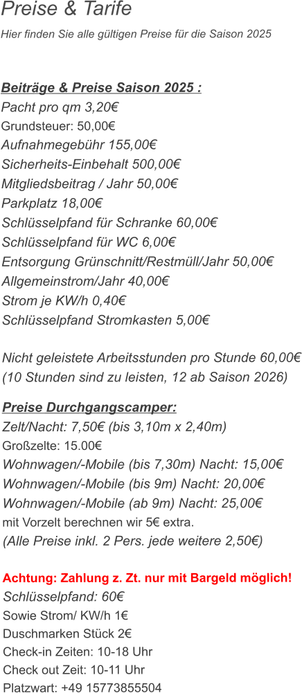 Preise & Tarife Hier finden Sie alle gültigen Preise für die Saison 2025    Beiträge & Preise Saison 2025 : Pacht pro qm 3,20€ Grundsteuer: 50,00€ Aufnahmegebühr 155,00€ Sicherheits-Einbehalt 500,00€ Mitgliedsbeitrag / Jahr 50,00€ Parkplatz 18,00€ Schlüsselpfand für Schranke 60,00€ Schlüsselpfand für WC 6,00€ Entsorgung Grünschnitt/Restmüll/Jahr 50,00€ Allgemeinstrom/Jahr 40,00€ Strom je KW/h 0,40€ Schlüsselpfand Stromkasten 5,00€  Nicht geleistete Arbeitsstunden pro Stunde 60,00€ (10 Stunden sind zu leisten, 12 ab Saison 2026)  Preise Durchgangscamper: Zelt/Nacht: 7,50€ (bis 3,10m x 2,40m) Großzelte: 15.00€  Wohnwagen/-Mobile (bis 7,30m) Nacht: 15,00€ Wohnwagen/-Mobile (bis 9m) Nacht: 20,00€ Wohnwagen/-Mobile (ab 9m) Nacht: 25,00€ mit Vorzelt berechnen wir 5€ extra. (Alle Preise inkl. 2 Pers. jede weitere 2,50€)  Achtung: Zahlung z. Zt. nur mit Bargeld möglich! Schlüsselpfand: 60€ Sowie Strom/ KW/h 1€ Duschmarken Stück 2€ Check-in Zeiten: 10-18 Uhr Check out Zeit: 10-11 Uhr Platzwart: +49 15773855504