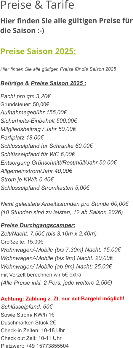 Preise & Tarife Hier finden Sie alle gültigen Preise für die Saison :-)  Preise Saison 2025:  Hier finden Sie alle gültigen Preise für die Saison 2025  Beiträge & Preise Saison 2025 :  Pacht pro qm 3,20€ Grundsteuer: 50,00€ Aufnahmegebühr 155,00€ Sicherheits-Einbehalt 500,00€ Mitgliedsbeitrag / Jahr 50,00€ Parkplatz 18,00€ Schlüsselpfand für Schranke 60,00€ Schlüsselpfand für WC 6,00€ Entsorgung Grünschnitt/Restmüll/Jahr 50,00€ Allgemeinstrom/Jahr 40,00€ Strom je KW/h 0,40€ Schlüsselpfand Stromkasten 5,00€  Nicht geleistete Arbeitsstunden pro Stunde 60,00€ (10 Stunden sind zu leisten, 12 ab Saison 2026)  Preise Durchgangscamper: Zelt/Nacht: 7,50€ (bis 3,10m x 2,40m) Großzelte: 15.00€  Wohnwagen/-Mobile (bis 7,30m) Nacht: 15,00€ Wohnwagen/-Mobile (bis 9m) Nacht: 20,00€ Wohnwagen/-Mobile (ab 9m) Nacht: 25,00€ mit Vorzelt berechnen wir 5€ extra. (Alle Preise inkl. 2 Pers. jede weitere 2,50€)  Achtung: Zahlung z. Zt. nur mit Bargeld möglich! Schlüsselpfand: 60€ Sowie Strom/ KW/h 1€ Duschmarken Stück 2€ Check-in Zeiten: 10-18 Uhr Check out Zeit: 10-11 Uhr Platzwart: +49 15773855504