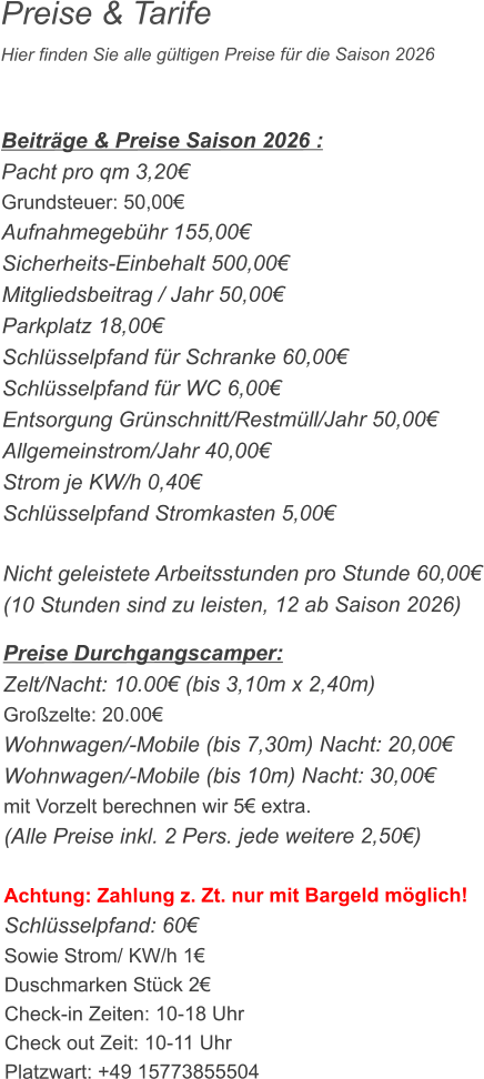 Preise & Tarife Hier finden Sie alle gültigen Preise für die Saison 2026    Beiträge & Preise Saison 2026 : Pacht pro qm 3,20€ Grundsteuer: 50,00€ Aufnahmegebühr 155,00€ Sicherheits-Einbehalt 500,00€ Mitgliedsbeitrag / Jahr 50,00€ Parkplatz 18,00€ Schlüsselpfand für Schranke 60,00€ Schlüsselpfand für WC 6,00€ Entsorgung Grünschnitt/Restmüll/Jahr 50,00€ Allgemeinstrom/Jahr 40,00€ Strom je KW/h 0,40€ Schlüsselpfand Stromkasten 5,00€  Nicht geleistete Arbeitsstunden pro Stunde 60,00€ (10 Stunden sind zu leisten, 12 ab Saison 2026)  Preise Durchgangscamper: Zelt/Nacht: 10.00€ (bis 3,10m x 2,40m) Großzelte: 20.00€  Wohnwagen/-Mobile (bis 7,30m) Nacht: 20,00€ Wohnwagen/-Mobile (bis 10m) Nacht: 30,00€ mit Vorzelt berechnen wir 5€ extra. (Alle Preise inkl. 2 Pers. jede weitere 2,50€)  Achtung: Zahlung z. Zt. nur mit Bargeld möglich! Schlüsselpfand: 60€ Sowie Strom/ KW/h 1€ Duschmarken Stück 2€ Check-in Zeiten: 10-18 Uhr Check out Zeit: 10-11 Uhr Platzwart: +49 15773855504