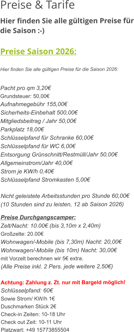 Preise & Tarife Hier finden Sie alle gültigen Preise für die Saison :-)  Preise Saison 2026:  Hier finden Sie alle gültigen Preise für die Saison 2026:   Pacht pro qm 3,20€ Grundsteuer: 50,00€ Aufnahmegebühr 155,00€ Sicherheits-Einbehalt 500,00€ Mitgliedsbeitrag / Jahr 50,00€ Parkplatz 18,00€ Schlüsselpfand für Schranke 60,00€ Schlüsselpfand für WC 6,00€ Entsorgung Grünschnitt/Restmüll/Jahr 50,00€ Allgemeinstrom/Jahr 40,00€ Strom je KW/h 0,40€ Schlüsselpfand Stromkasten 5,00€  Nicht geleistete Arbeitsstunden pro Stunde 60,00€ (10 Stunden sind zu leisten, 12 ab Saison 2026)  Preise Durchgangscamper: Zelt/Nacht: 10.00€ (bis 3,10m x 2,40m) Großzelte: 20.00€  Wohnwagen/-Mobile (bis 7,30m) Nacht: 20,00€ Wohnwagen/-Mobile (bis 10m) Nacht: 30,00€ mit Vorzelt berechnen wir 5€ extra. (Alle Preise inkl. 2 Pers. jede weitere 2,50€)  Achtung: Zahlung z. Zt. nur mit Bargeld möglich! Schlüsselpfand: 60€ Sowie Strom/ KW/h 1€ Duschmarken Stück 2€ Check-in Zeiten: 10-18 Uhr Check out Zeit: 10-11 Uhr Platzwart: +49 15773855504