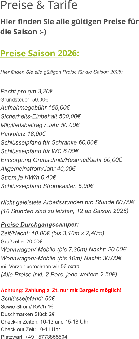 Preise & Tarife Hier finden Sie alle gültigen Preise für die Saison :-)  Preise Saison 2026:  Hier finden Sie alle gültigen Preise für die Saison 2026:   Pacht pro qm 3,20€ Grundsteuer: 50,00€ Aufnahmegebühr 155,00€ Sicherheits-Einbehalt 500,00€ Mitgliedsbeitrag / Jahr 50,00€ Parkplatz 18,00€ Schlüsselpfand für Schranke 60,00€ Schlüsselpfand für WC 6,00€ Entsorgung Grünschnitt/Restmüll/Jahr 50,00€ Allgemeinstrom/Jahr 40,00€ Strom je KW/h 0,40€ Schlüsselpfand Stromkasten 5,00€  Nicht geleistete Arbeitsstunden pro Stunde 60,00€ (10 Stunden sind zu leisten, 12 ab Saison 2026)  Preise Durchgangscamper: Zelt/Nacht: 10.00€ (bis 3,10m x 2,40m) Großzelte: 20.00€  Wohnwagen/-Mobile (bis 7,30m) Nacht: 20,00€ Wohnwagen/-Mobile (bis 10m) Nacht: 30,00€ mit Vorzelt berechnen wir 5€ extra. (Alle Preise inkl. 2 Pers. jede weitere 2,50€)  Achtung: Zahlung z. Zt. nur mit Bargeld möglich! Schlüsselpfand: 60€ Sowie Strom/ KW/h 1€ Duschmarken Stück 2€ Check-in Zeiten: 10-13 und 15-18 Uhr Check out Zeit: 10-11 Uhr Platzwart: +49 15773855504